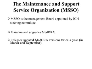 The Maintenance and Support
Service Organization (MSSO)
MSSO is the management Board appointed by ICH
steering committee.
Maintain and upgrades MedDRA.
Releases updated MedDRA versions twice a year (in
March and September).
 