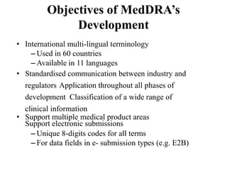 Objectives of MedDRA’s
Development
• International multi-lingual terminology
– Used in 60 countries
– Available in 11 languages
• Standardised communication between industry and
regulators Application throughout all phases of
development Classification of a wide range of
clinical information
• Support multiple medical product areas
Support electronic submissions
– Unique 8-digits codes for all terms
– For data fields in e- submission types (e.g. E2B)
 