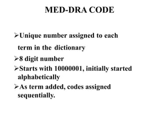MED-DRA CODE
Unique number assigned to each
term in the dictionary
8 digit number
Starts with 10000001, initially started
alphabetically
As term added, codes assigned
sequentially.
 