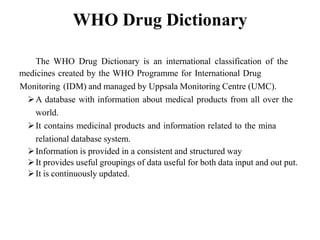 WHO Drug Dictionary
The WHO Drug Dictionary is an international classification of the
medicines created by the WHO Programme for International Drug
Monitoring (IDM) and managed by Uppsala Monitoring Centre (UMC).
A database with information about medical products from all over the
world.
It contains medicinal products and information related to the mina
relational database system.
Information is provided in a consistent and structured way
It provides useful groupings of data useful for both data input and out put.
It is continuously updated.
 