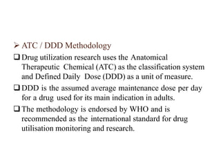  ATC / DDD Methodology
Drug utilization research uses the Anatomical
Therapeutic Chemical (ATC) as the classification system
and Defined Daily Dose (DDD) as a unit of measure.
DDD is the assumed average maintenance dose per day
for a drug used for its main indication in adults.
The methodology is endorsed by WHO and is
recommended as the international standard for drug
utilisation monitoring and research.
 