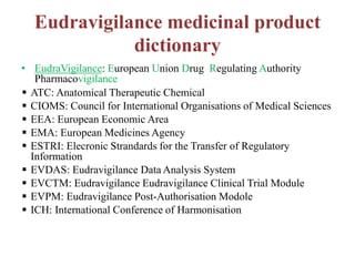 Eudravigilance medicinal product
dictionary
• EudraVigilance: European Union Drug Regulating Authority
Pharmacovigilance
 ATC: Anatomical Therapeutic Chemical
 CIOMS: Council for International Organisations of Medical Sciences
 EEA: European Economic Area
 EMA: European Medicines Agency
 ESTRI: Elecronic Strandards for the Transfer of Regulatory
Information
 EVDAS: Eudravigilance Data Analysis System
 EVCTM: Eudravigilance Eudravigilance Clinical Trial Module
 EVPM: Eudravigilance Post-Authorisation Modole
 ICH: International Conference of Harmonisation
 