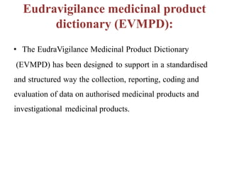 Eudravigilance medicinal product
dictionary (EVMPD):
• The EudraVigilance Medicinal Product Dictionary
(EVMPD) has been designed to support in a standardised
and structured way the collection, reporting, coding and
evaluation of data on authorised medicinal products and
investigational medicinal products.
 