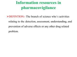 Information resources in
pharmacovigilance
DEFINTION:- The branch of science who`s activities
relating to the detection, assessment, understanding, and
prevention of adverse effects or any other drug related
problem.
 