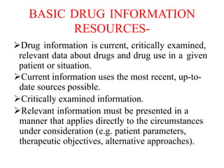 BASIC DRUG INFORMATION
RESOURCES-
Drug information is current, critically examined,
relevant data about drugs and drug use in a given
patient or situation.
Current information uses the most recent, up-to-
date sources possible.
Critically examined information.
Relevant information must be presented in a
manner that applies directly to the circumstances
under consideration (e.g. patient parameters,
therapeutic objectives, alternative approaches).
 