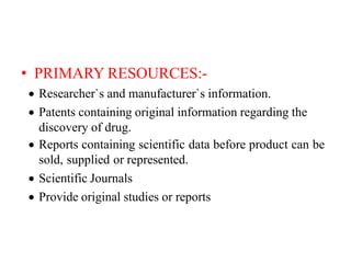 • PRIMARY RESOURCES:-
 Researcher`s and manufacturer`s information.
 Patents containing original information regarding the
discovery of drug.
 Reports containing scientific data before product can be
sold, supplied or represented.
 Scientific Journals
 Provide original studies or reports
 