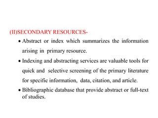 (II)SECONDARY RESOURCES-
 Abstract or index which summarizes the information
arising in primary resource.
 Indexing and abstracting services are valuable tools for
quick and selective screening of the primary literature
for specific information, data, citation, and article.
 Bibliographic database that provide abstract or full-text
of studies.
 