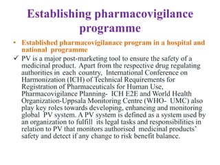 Establishing pharmacovigilance
programme
• Established pharmacovigilanace program in a hospital and
national programme
 PV is a major post-marketing tool to ensure the safety of a
medicinal product. Apart from the respective drug regulating
authorities in each country, International Conference on
Harmonization (ICH) of Technical Requirements for
Registration of Pharmaceuticals for Human Use,
Pharmacovigilance Planning- ICH E2E and World Health
Organization-Uppsala Monitoring Centre (WHO- UMC) also
play key roles towards developing, enhancing and monitoring
global PV system. A PV system is defined as a system used by
an organization to fulfill its legal tasks and responsibilities in
relation to PV that monitors authorised medicinal products’
safety and detect if any change to risk benefit balance.
 