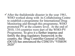 After the thalidomide disaster in the year 1961,
WHO worked along with its Collaborating Centre
to establish a programme for International Drug
Monitoring and through this programme, WHO
promoted PV at the country level. At the end of
2010, 134 countries were part of the WHO-PV
Programme. To give it a further impetus and
fortify the drug regulatory framework in the
country, the Drug Controller General of India
(DCGI) has announced the CDSCO's “VISION
2020”
 