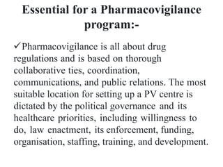 Essential for a Pharmacovigilance
program:-
Pharmacovigilance is all about drug
regulations and is based on thorough
collaborative ties, coordination,
communications, and public relations. The most
suitable location for setting up a PV centre is
dictated by the political governance and its
healthcare priorities, including willingness to
do, law enactment, its enforcement, funding,
organisation, staffing, training, and development.
 