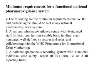 Minimum requirements for a functional national
pharmacovigilance system
The following are the minimum requirements that WHO
and partners agree should be met in any national
pharmacovigilance system.
1. A national pharmacovigilance centre with designated
staff (at least one fulltime), stable basic funding, clear
mandates, well-defined structures and roles, and
collaborating with the WHO Programme for International
Drug Monitoring;
2. A national spontaneous reporting system with a national
individual case safety report (ICSR) form, i.e. an ADR
reporting form;
 