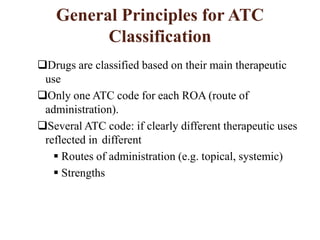 General Principles for ATC
Classification
Drugs are classified based on their main therapeutic
use
Only one ATC code for each ROA (route of
administration).
Several ATC code: if clearly different therapeutic uses
reflected in different
 Routes of administration (e.g. topical, systemic)
 Strengths
 