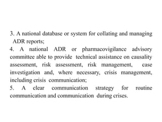 3. A national database or system for collating and managing
ADR reports;
4. A national ADR or pharmacovigilance advisory
committee able to provide technical assistance on causality
assessment, risk assessment, risk management, case
investigation and, where necessary, crisis management,
including crisis communication;
5. A clear communication strategy for routine
communication and communication during crises.
 