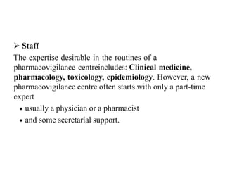  Staff
The expertise desirable in the routines of a
pharmacovigilance centreincludes: Clinical medicine,
pharmacology, toxicology, epidemiology. However, a new
pharmacovigilance centre often starts with only a part-time
expert
 usually a physician or a pharmacist
 and some secretarial support.
 