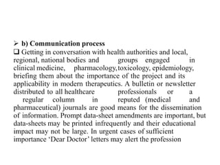  b) Communication process
 Getting in conversation with health authorities and local,
regional, national bodies and groups engaged in
clinical medicine, pharmacology,toxicology, epidemiology,
briefing them about the importance of the project and its
applicability in modern therapeutics. A bulletin or newsletter
distributed to all healthcare professionals or a
regular column in reputed (medical and
pharmaceutical) journals are good means for the dissemination
of information. Prompt data-sheet amendments are important, but
data-sheets may be printed infrequently and their educational
impact may not be large. In urgent cases of sufficient
importance ‘Dear Doctor’ letters may alert the profession
 