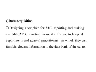 c)Data acquisition
Designing a template for ADR reporting and making
available ADR reporting forms at all times, to hospital
departments and general practitioners, on which they can
furnish relevant information to the data bank of the center.
 