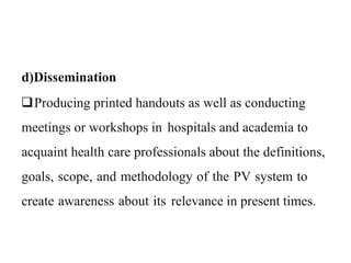 d)Dissemination
Producing printed handouts as well as conducting
meetings or workshops in hospitals and academia to
acquaint health care professionals about the definitions,
goals, scope, and methodology of the PV system to
create awareness about its relevance in present times.
 