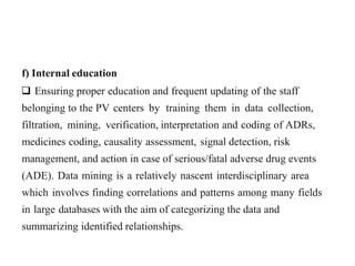 f) Internal education
 Ensuring proper education and frequent updating of the staff
belonging to the PV centers by training them in data collection,
filtration, mining, verification, interpretation and coding of ADRs,
medicines coding, causality assessment, signal detection, risk
management, and action in case of serious/fatal adverse drug events
(ADE). Data mining is a relatively nascent interdisciplinary area
which involves finding correlations and patterns among many fields
in large databases with the aim of categorizing the data and
summarizing identified relationships.
 