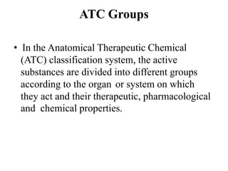 ATC Groups
• In the Anatomical Therapeutic Chemical
(ATC) classification system, the active
substances are divided into different groups
according to the organ or system on which
they act and their therapeutic, pharmacological
and chemical properties.
 