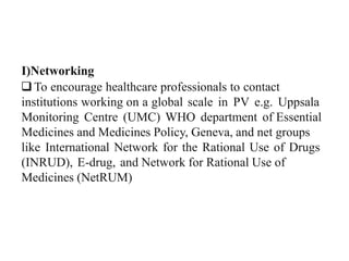 I)Networking
To encourage healthcare professionals to contact
institutions working on a global scale in PV e.g. Uppsala
Monitoring Centre (UMC) WHO department of Essential
Medicines and Medicines Policy, Geneva, and net groups
like International Network for the Rational Use of Drugs
(INRUD), E-drug, and Network for Rational Use of
Medicines (NetRUM)
 