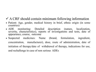  A CRF should contain minimum following information
 Patient: Age, gender, medical history in brief, ethnic origin (in some
countries)
 ADE monitoring: Detailed description (nature, localization,
severity, characteristics), reports of investigations and tests, date of
appearance, course, outcome
 Suspected medicines: Name (brand, formulation, ingredient,
concentration, manufacturer), dose, route of administration, date of
initiation of therapy/date of withdrawal of therapy, indications for use,
and rechallenge in case of non serious ADEs
 