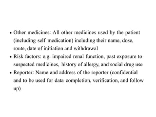  Other medicines: All other medicines used by the patient
(including self medication) including their name, dose,
route, date of initiation and withdrawal
 Risk factors: e.g. impaired renal function, past exposure to
suspected medicines, history of allergy, and social drug use
 Reporter: Name and address of the reporter (confidential
and to be used for data completion, verification, and follow
up)
 