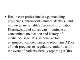 • Health care professionals e.g. practicing
physicians, pharmacists, nurses, dentists, and
midwives are reliable sources of information.
Pharmacists and nurses can illuminate on
concomitant medication and history of
medicine usage. It is imperative for
pharmaceutical companies to report any ADRs
of their products to regulatory authorities. In
the event of patients directly reporting ADRs,
 