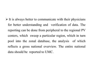  It is always better to communicate with their physicians
for better understanding and verification of data. The
reporting can be done from peripheral to the regional PV
centers, which sweep a particular region, which in turn
pool into the zonal database, the analysis of which
reflects a gross national overview. The entire national
data should be reported to UMC.
 