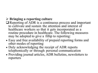  Bringing a reporting culture
Reporting of ADR is a continuous process and important
to cultivate and sustain the attention and interest of
healthcare workers so that it gets incorporated as a
routine procedure in healthcare. The following measures
may be adopted to give a fillip to reporting:
 Easy and free availability of prepaid reporting forms and
other modes of reporting
 Duly acknowledging the receipt of ADR reports
telephonically or through personal communication
 Providing journal articles, ADR bulletins, newsletters to
reporters
 