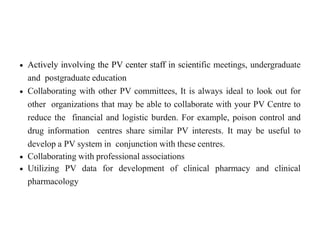  Actively involving the PV center staff in scientific meetings, undergraduate
and postgraduate education
 Collaborating with other PV committees, It is always ideal to look out for
other organizations that may be able to collaborate with your PV Centre to
reduce the financial and logistic burden. For example, poison control and
drug information centres share similar PV interests. It may be useful to
develop a PV system in conjunction with these centres.
 Collaborating with professional associations
 Utilizing PV data for development of clinical pharmacy and clinical
pharmacology
 