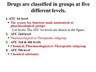 Drugs are classified in groups at five
different levels.
1. ATC 1st level
 The system has fourteen main anatomical or
pharmacological groups
(1st level). The ATC 1st levels are shown in the figure.
2. ATC 2nd level
 Pharmacological or Therapeutic subgroup
3. ATC 3rd & 4th levels
 Chemical, Pharmacological or Therapeutic subgroup
4. ATC 5th level
 Chemical substance
 
