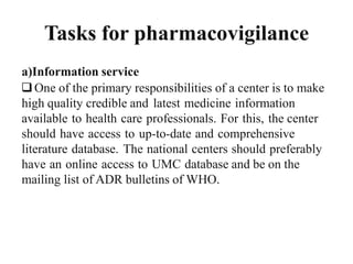 Tasks for pharmacovigilance
a)Information service
One of the primary responsibilities of a center is to make
high quality credible and latest medicine information
available to health care professionals. For this, the center
should have access to up-to-date and comprehensive
literature database. The national centers should preferably
have an online access to UMC database and be on the
mailing list of ADR bulletins of WHO.
 