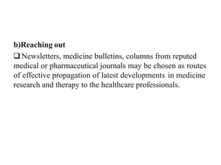 b)Reaching out
Newsletters, medicine bulletins, columns from reputed
medical or pharmaceutical journals may be chosen as routes
of effective propagation of latest developments in medicine
research and therapy to the healthcare professionals.
 