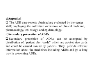 c)Appraisal
 The ADR case reports obtained are evaluated by the center
staff, employing the collective know-how of clinical medicine,
pharmacology, toxicology, and epidemiology.
d)Secondary prevention of ADRs
 Secondary prevention of ADRs can be attempted by
distribution of “patient alert cards” which are pocket size cards
and could be carried around by patients. They provide relevant
information about the medicines including ADRs and go a long
way in preventing ADRs.
 