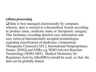 e)Data processing
Data is best managed electronically by computer,
wherein, data is entered in a hierarchical format according
to product name, medicine name or therapeutic category.
This facilitates recording detailed case information and
easy retrieval Internationally accepted terminologies
regarding classification of medicines (Anatomical
Therapeutic Chemical [ATC], International Nonproprietary
Names [INN]) and ADRs e.g. WHO Adverse Reaction
Terminology (WHO ART), Medical Dictionary for
Regulatory Activity (MedDRA) should be used, so that the
data can be globally shared.
 