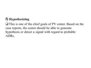 f) Hypothesizing
This is one of the chief goals of PV center. Based on the
case reports, the center should be able to generate
hypothesis or detect a signal with regard to probable
ADRs.
 