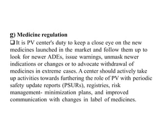 g) Medicine regulation
It is PV center's duty to keep a close eye on the new
medicines launched in the market and follow them up to
look for newer ADEs, issue warnings, unmask newer
indications or changes or to advocate withdrawal of
medicines in extreme cases. A center should actively take
up activities towards furthering the role of PV with periodic
safety update reports (PSURs), registries, risk
management- minimization plans, and improved
communication with changes in label of medicines.
 