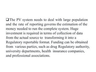 The PV system needs to deal with large population
and the rate of reporting governs the estimation of the
money needed to run the complete system. Huge
investment is required in terms of collection of data
from the actual source to transforming it into a
Regulatory reportable format. Funding can be obtained
from various parties, such as drug Regulatory authority,
university departments, health insurance companies,
and professional associations.
 