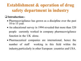 Establishment & operation of drug
safety department in industry
 Introduction:-
 Pharmacovigilance has grown as a discipline over the past
10 to 15 year.
 An educational survey in 1994 revealed that more than 320
people currently worked in company pharmacovigilance
function in the UK alone.
 Pharmaceutical companies are international, hence the
number of staff working in this field within the
industry,particularly in other European countries and USA.
 
