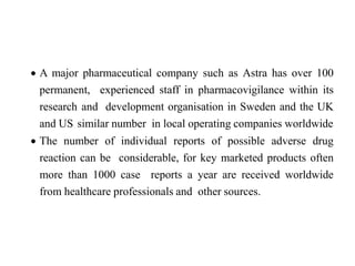  A major pharmaceutical company such as Astra has over 100
permanent, experienced staff in pharmacovigilance within its
research and development organisation in Sweden and the UK
and US similar number in local operating companies worldwide
 The number of individual reports of possible adverse drug
reaction can be considerable, for key marketed products often
more than 1000 case reports a year are received worldwide
from healthcare professionals and other sources.
 
