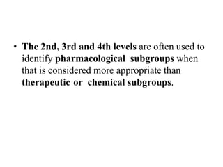 • The 2nd, 3rd and 4th levels are often used to
identify pharmacological subgroups when
that is considered more appropriate than
therapeutic or chemical subgroups.
 