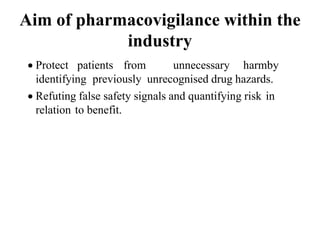 Aim of pharmacovigilance within the
industry
 Protect patients from unnecessary harmby
identifying previously unrecognised drug hazards.
 Refuting false safety signals and quantifying risk in
relation to benefit.
 