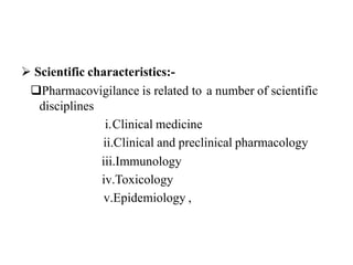  Scientific characteristics:-
Pharmacovigilance is related to a number of scientific
disciplines
i.Clinical medicine
ii.Clinical and preclinical pharmacology
iii.Immunology
iv.Toxicology
v.Epidemiology ,
 