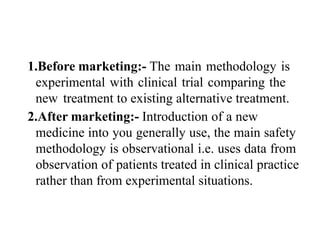1.Before marketing:- The main methodology is
experimental with clinical trial comparing the
new treatment to existing alternative treatment.
2.After marketing:- Introduction of a new
medicine into you generally use, the main safety
methodology is observational i.e. uses data from
observation of patients treated in clinical practice
rather than from experimental situations.
 