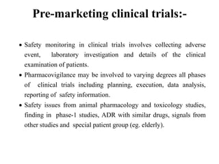Pre-marketing clinical trials:-
 Safety monitoring in clinical trials involves collecting adverse
event, laboratory investigation and details of the clinical
examination of patients.
 Pharmacovigilance may be involved to varying degrees all phases
of clinical trials including planning, execution, data analysis,
reporting of safety information.
 Safety issues from animal pharmacology and toxicology studies,
finding in phase-1 studies, ADR with similar drugs, signals from
other studies and special patient group (eg. elderly).
 