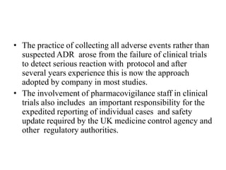 • The practice of collecting all adverse events rather than
suspected ADR arose from the failure of clinical trials
to detect serious reaction with protocol and after
several years experience this is now the approach
adopted by company in most studies.
• The involvement of pharmacovigilance staff in clinical
trials also includes an important responsibility for the
expedited reporting of individual cases and safety
update required by the UK medicine control agency and
other regulatory authorities.
 