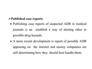 Published case reports
 Publishing case reports of suspected ADR in medical
journals is an establish a way of alerting other to
possible drug hazards.
 A more recent development is report of possible ADR
appearing on the internet and money companies are
still determining how they should best handle them.
 