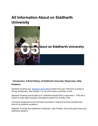 All Information About on Siddharth
University
Introduction: A Brief History of Siddharth University (Kapilvastu, Uttar
Pradesh)
Siddharth University was Siddharth result 2022 founded in the year 1976 and it is located in
the city of Kapilvastu, Uttar Pradesh. It is one of the oldest universities in India.
Siddharth University was founded by Dr. Siddhartha Shankar Ray on November 1, 1976 with a
mission to make higher education accessible to people from all walks of life.
It has been recognized as one of the best universities in India and has been awarded many
times for its academic excellence.
Siddharth University was established in Kapilvastu, Uttar Pradesh, India by the great Indian king
Siddhartha Gautama.
 