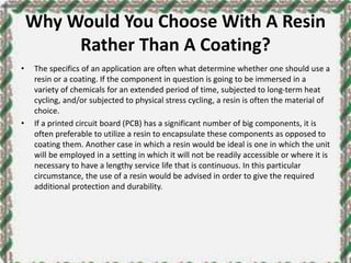Why Would You Choose With A Resin
Rather Than A Coating?
• The specifics of an application are often what determine whether one should use a
resin or a coating. If the component in question is going to be immersed in a
variety of chemicals for an extended period of time, subjected to long-term heat
cycling, and/or subjected to physical stress cycling, a resin is often the material of
choice.
• If a printed circuit board (PCB) has a significant number of big components, it is
often preferable to utilize a resin to encapsulate these components as opposed to
coating them. Another case in which a resin would be ideal is one in which the unit
will be employed in a setting in which it will not be readily accessible or where it is
necessary to have a lengthy service life that is continuous. In this particular
circumstance, the use of a resin would be advised in order to give the required
additional protection and durability.
 