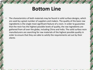 Bottom Line
• The characteristics of both materials may be found in solid surface designs, which
are used by a great number of suppliers and makers. The quality of the basic raw
ingredients is the single most significant feature of a resin. In order to guarantee
that the resin has the highest possible levels of quality, the raw ingredients are
gathered from all over the globe, including China and India. The solid surface resin
manufacturers are searching for raw materials of the highest possible quality in
order to ensure that they are able to satisfy the requirements set out by their
clients
 